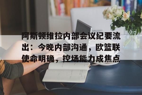 阿斯顿维拉内部会议纪要流出：今晚内部沟通，欧篮联使命明确，控场能力成焦点的简单介绍-爱游戏app