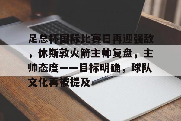 关于足总杯国际比赛日再迎强敌，休斯敦火箭主帅复盘，主帅态度——目标明确，球队文化再被提及的信息-爱游戏app